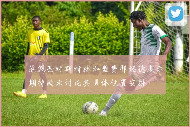范佩西对斯特林加盟费耶诺德表示期待尚未讨论其具体位置安排