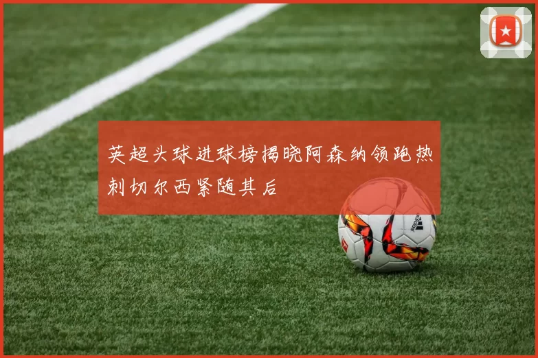 英超头球进球榜揭晓阿森纳领跑热刺切尔西紧随其后