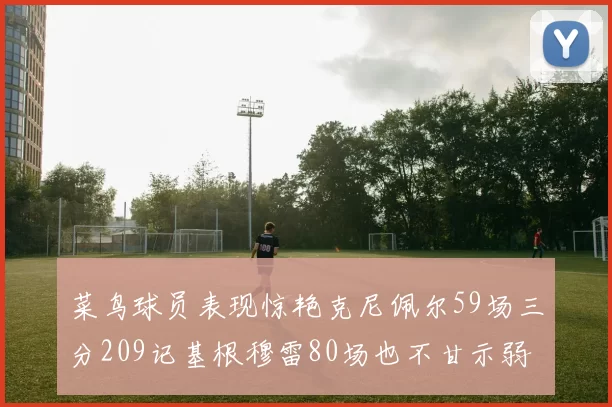 菜鸟球员表现惊艳克尼佩尔59场三分209记基根穆雷80场也不甘示弱