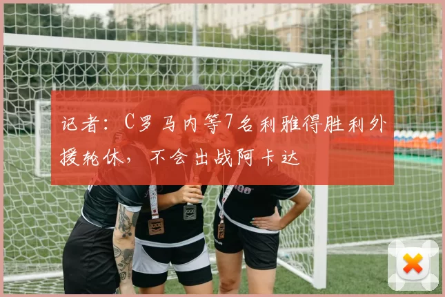 记者：C罗马内等7名利雅得胜利外援轮休，不会出战阿卡达