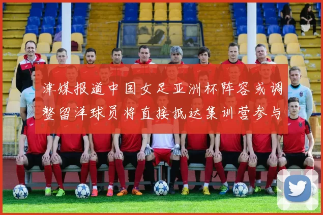 津媒报道中国女足亚洲杯阵容或调整留洋球员将直接抵达集训营参与备战