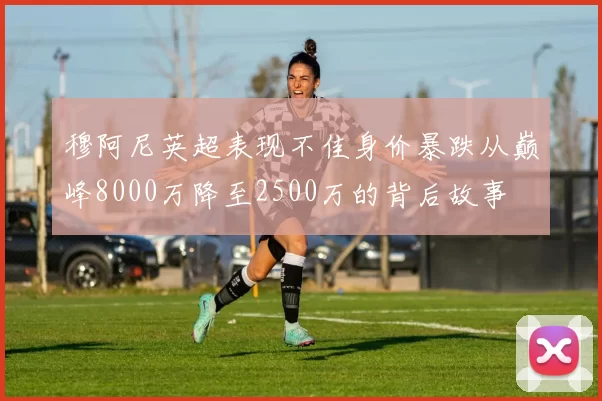 穆阿尼英超表现不佳身价暴跌从巅峰8000万降至2500万的背后故事