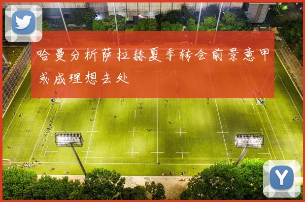 哈曼分析萨拉赫夏季转会前景意甲或成理想去处