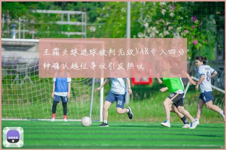 王霜头球进球被判无效VAR介入四分钟确认越位争议引发热议