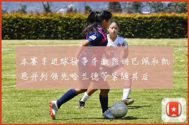 本赛季进球榜争夺激烈姆巴佩和凯恩并列领先哈兰德等紧随其后