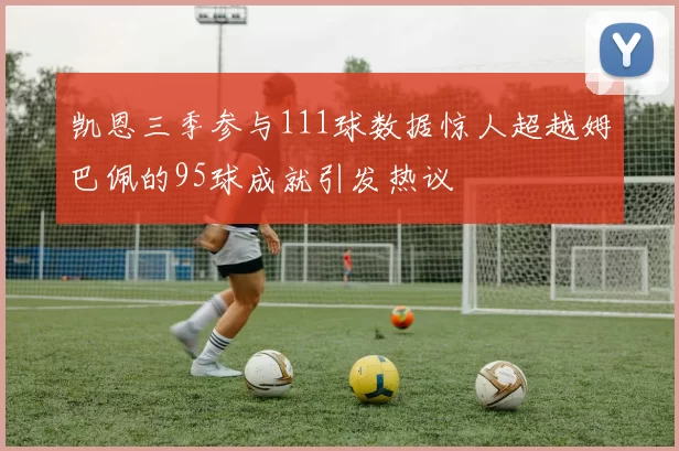 凯恩三季参与111球数据惊人超越姆巴佩的95球成就引发热议