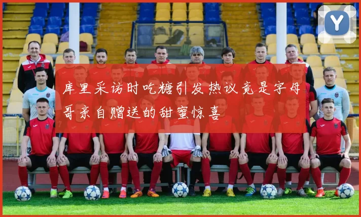库里采访时吃糖引发热议竟是字母哥亲自赠送的甜蜜惊喜