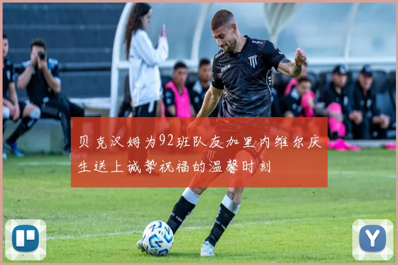 贝克汉姆为92班队友加里内维尔庆生送上诚挚祝福的温馨时刻