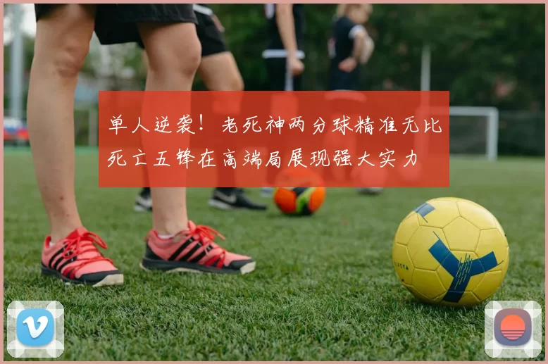 单人逆袭！老死神两分球精准无比死亡五锋在高端局展现强大实力