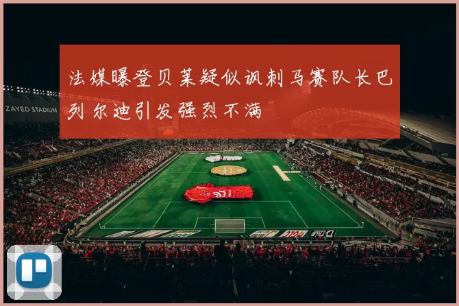 法媒曝登贝莱疑似讽刺马赛队长巴列尔迪引发强烈不满