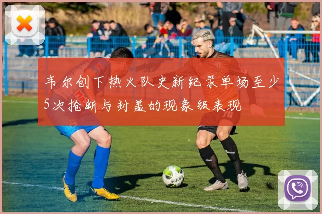 韦尔创下热火队史新纪录单场至少5次抢断与封盖的现象级表现