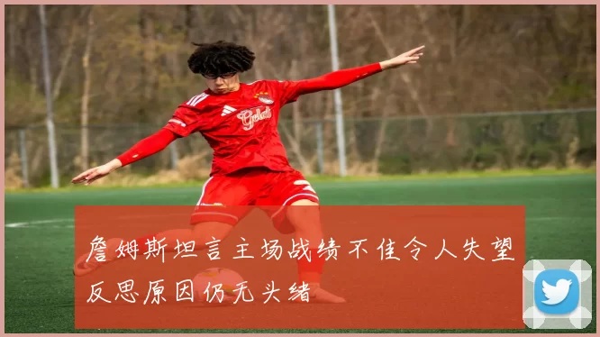 詹姆斯坦言主场战绩不佳令人失望反思原因仍无头绪